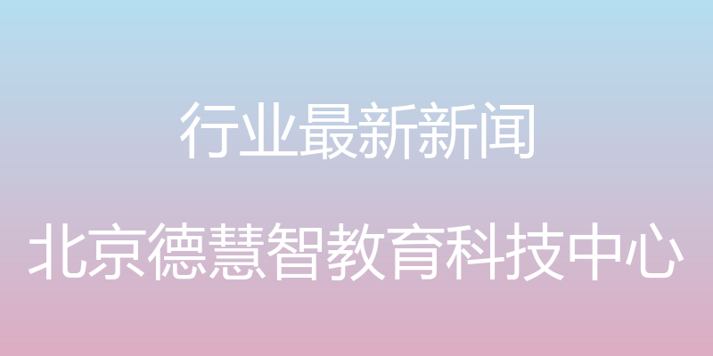 行业最新新闻 - 北京德慧智教育科技中心